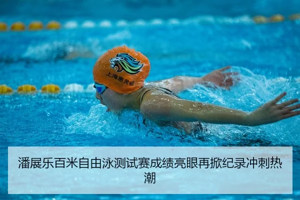 潘展乐百米自由泳测试赛成绩亮眼再掀纪录冲刺热潮