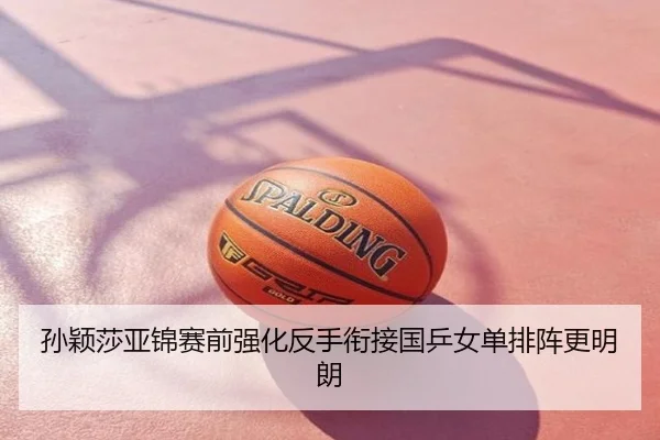 孙颖莎亚锦赛前强化反手衔接国乒女单排阵更明朗