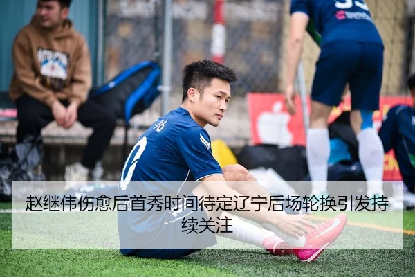 赵继伟伤愈后首秀时间待定辽宁后场轮换引发持续关注